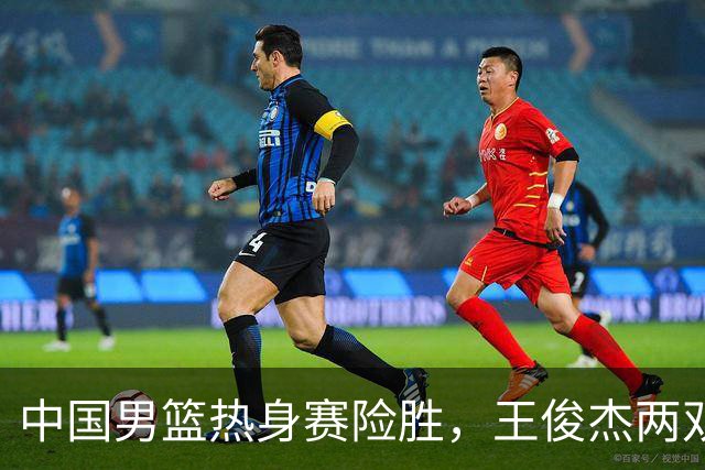中国男篮热身赛险胜，王俊杰两双数据表现抢眼