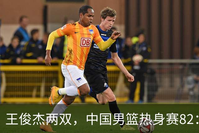 王俊杰两双，中国男篮热身赛82：78塞尔维亚联赛亚军队