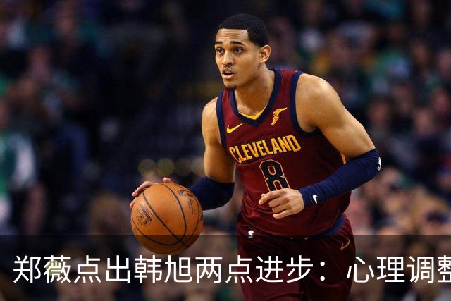 郑薇点出韩旭两点进步：心理调整能力和领导力